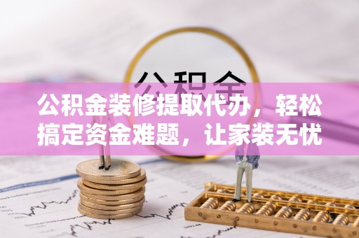 全流程公积金装修提取代办，轻松搞定资金难题，让家装无忧