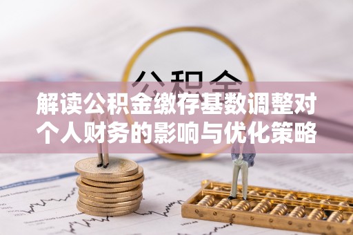 全流程解读公积金缴存基数调整对个人财务的影响与优化策略
