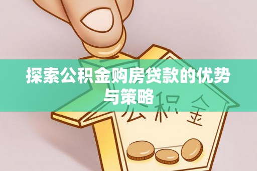 全流程探索公积金购房贷款的优势与策略