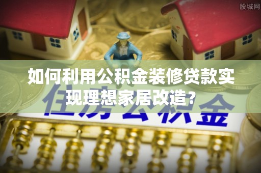 全流程如何利用公积金装修贷款实现理想家居改造？