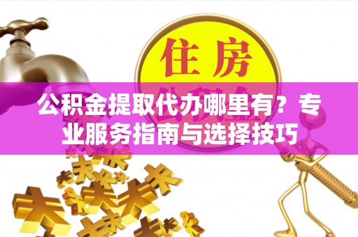 全流程公积金提取代办哪里有？专业服务指南与选择技巧