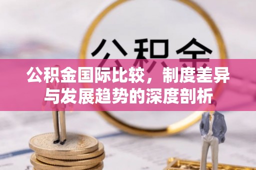 全流程公积金国际比较，制度差异与发展趋势的深度剖析