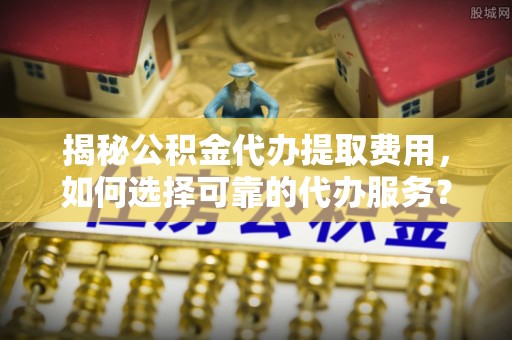 全流程揭秘公积金代办提取费用，如何选择可靠的代办服务？