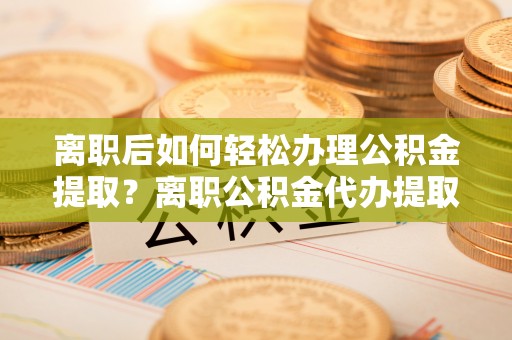 全流程离职后如何轻松办理公积金提取？离职公积金代办提取全攻略