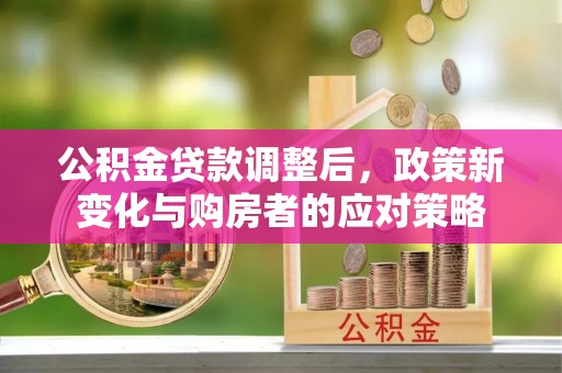 全流程公积金贷款调整后，政策新变化与购房者的应对策略