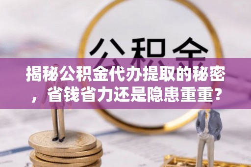 全流程揭秘公积金代办提取的秘密，省钱省力还是隐患重重？