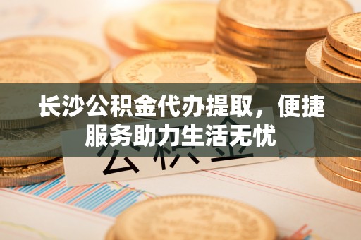 全流程长沙公积金代办提取，便捷服务助力生活无忧