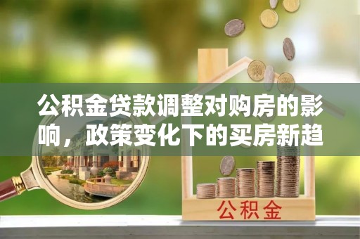 全流程公积金贷款调整对购房的影响，政策变化下的买房新趋势