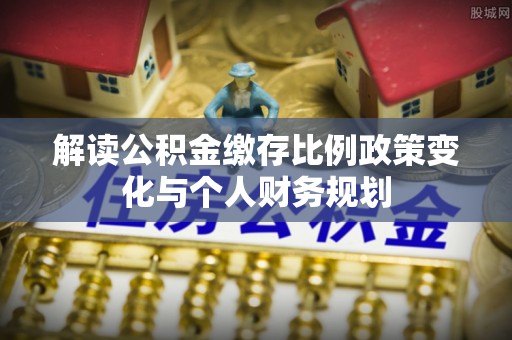 全流程解读公积金缴存比例政策变化与个人财务规划