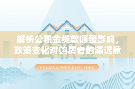 全流程解析公积金贷款调整影响，政策变化对购房者的深远意义