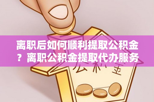全流程离职后如何顺利提取公积金？离职公积金提取代办服务帮你搞定！