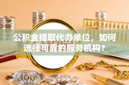 全流程公积金提取代办单位，如何选择可靠的服务机构？