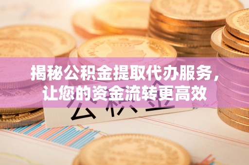全流程揭秘公积金提取代办服务，让您的资金流转更高效
