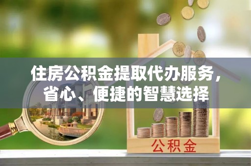 全流程住房公积金提取代办服务，省心、便捷的智慧选择