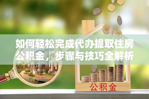 全流程如何轻松完成代办提取住房公积金，步骤与技巧全解析