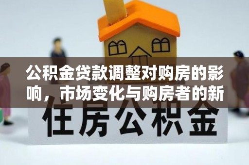 全流程公积金贷款调整对购房的影响，市场变化与购房者的新选择