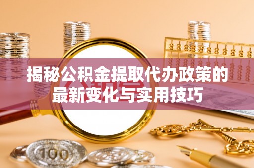 全流程揭秘公积金提取代办政策的最新变化与实用技巧