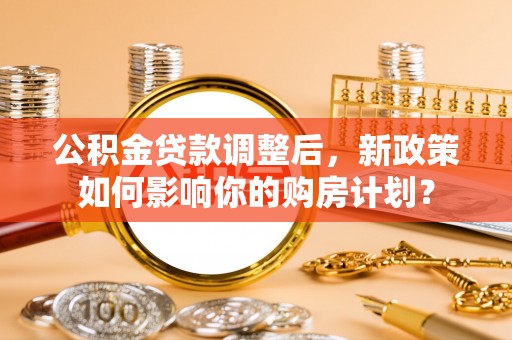 全流程公积金贷款调整后，新政策如何影响你的购房计划？