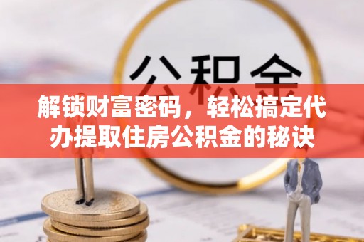 全流程解锁财富密码，轻松搞定代办提取住房公积金的秘诀