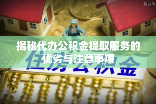 全流程揭秘代办公积金提取服务的优劣与注意事项