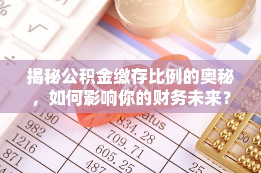 全流程揭秘公积金缴存比例的奥秘，如何影响你的财务未来？