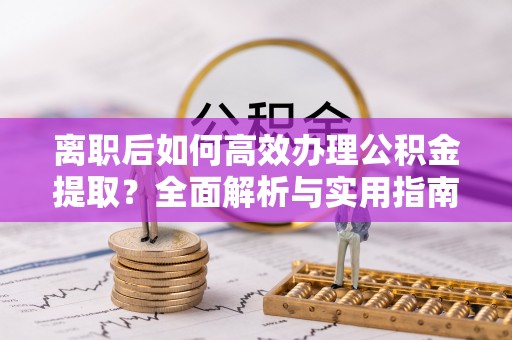 全流程离职后如何高效办理公积金提取？全面解析与实用指南