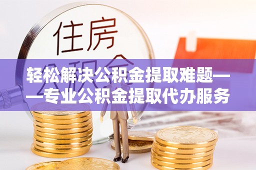 全流程轻松解决公积金提取难题——专业公积金提取代办服务详解