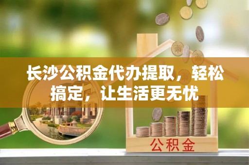 全流程长沙公积金代办提取，轻松搞定，让生活更无忧