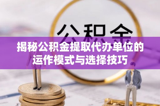 全流程揭秘公积金提取代办单位的运作模式与选择技巧