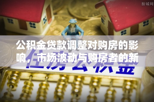 全流程公积金贷款调整对购房的影响，市场波动与购房者的新选择