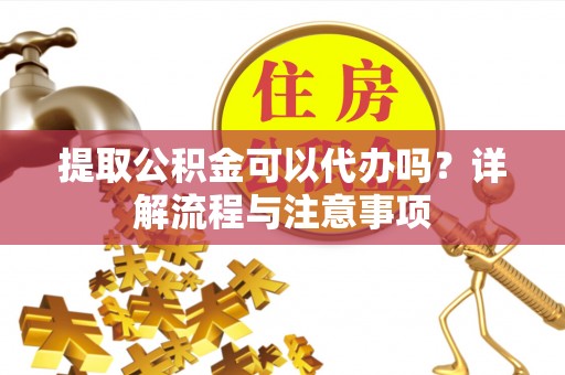 全流程提取公积金可以代办吗？详解流程与注意事项