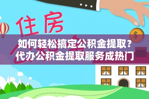 全流程如何轻松搞定公积金提取？代办公积金提取服务成热门选择