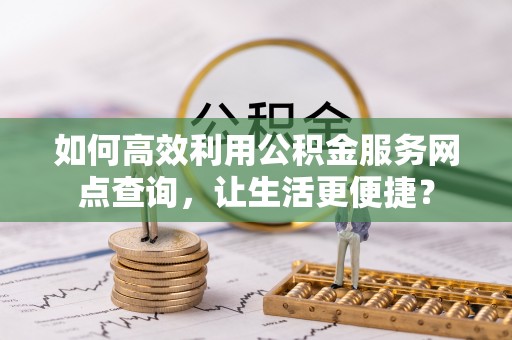 全流程如何高效利用公积金服务网点查询，让生活更便捷？