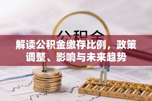 全流程解读公积金缴存比例，政策调整、影响与未来趋势