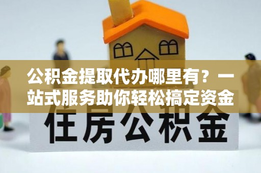 全流程公积金提取代办哪里有？一站式服务助你轻松搞定资金难题