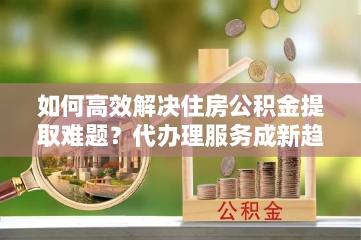 全流程如何高效解决住房公积金提取难题？代办理服务成新趋势