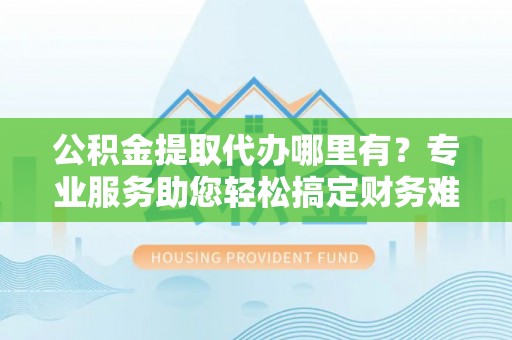 全流程公积金提取代办哪里有？专业服务助您轻松搞定财务难题