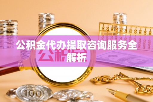 全流程公积金代办提取咨询服务全解析