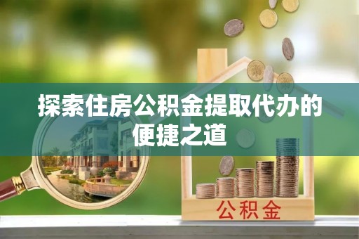 全流程探索住房公积金提取代办的便捷之道