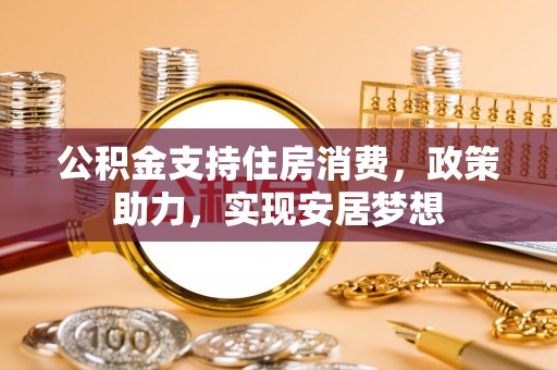全流程公积金支持住房消费，政策助力，实现安居梦想