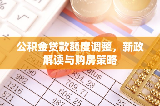 全流程公积金贷款额度调整，新政解读与购房策略