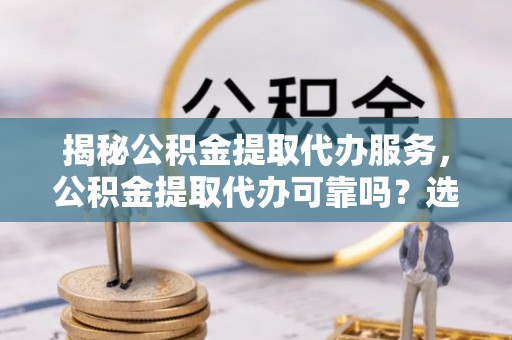 全流程揭秘公积金提取代办服务，公积金提取代办可靠吗？选择需谨慎