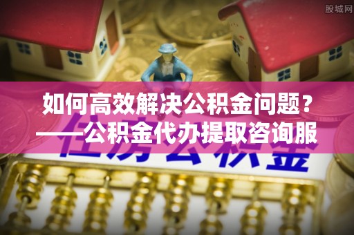 全流程如何高效解决公积金问题？——公积金代办提取咨询服务指南