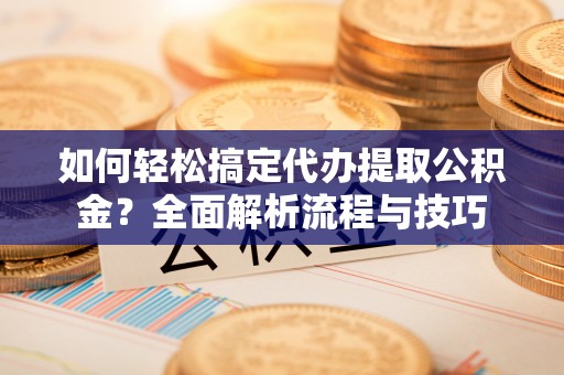 全流程如何轻松搞定代办提取公积金？全面解析流程与技巧