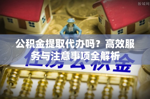 全流程公积金提取代办吗？高效服务与注意事项全解析