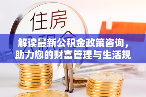 全流程解读最新公积金政策咨询，助力您的财富管理与生活规划