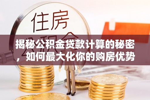 全流程揭秘公积金贷款计算的秘密，如何最大化你的购房优势