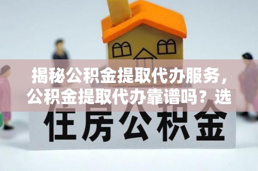 全流程揭秘公积金提取代办服务，公积金提取代办靠谱吗？选择需谨慎