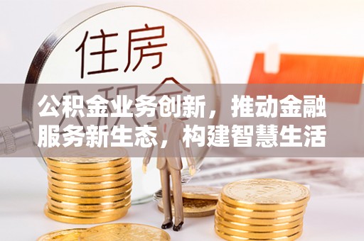 全流程公积金业务创新，推动金融服务新生态，构建智慧生活新未来