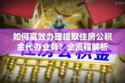 全流程如何高效办理提取住房公积金代办业务？全流程解析